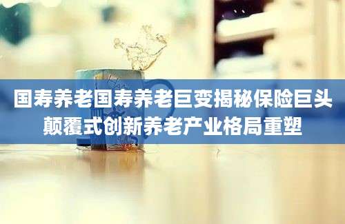 国寿养老国寿养老巨变揭秘保险巨头颠覆式创新养老产业格局重塑