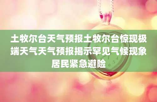土牧尔台天气预报土牧尔台惊现极端天气天气预报揭示罕见气候现象居民紧急避险
