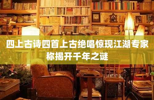 四上古诗四首上古绝唱惊现江湖专家称揭开千年之谜