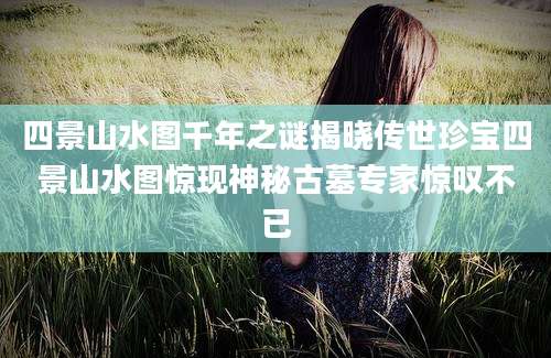 四景山水图千年之谜揭晓传世珍宝四景山水图惊现神秘古墓专家惊叹不已