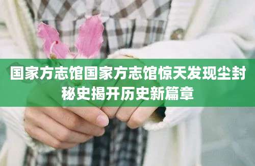 国家方志馆国家方志馆惊天发现尘封秘史揭开历史新篇章