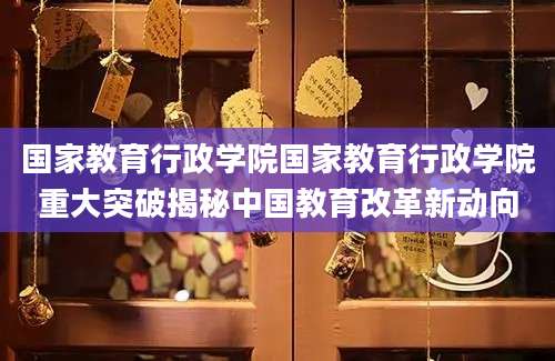 国家教育行政学院国家教育行政学院重大突破揭秘中国教育改革新动向