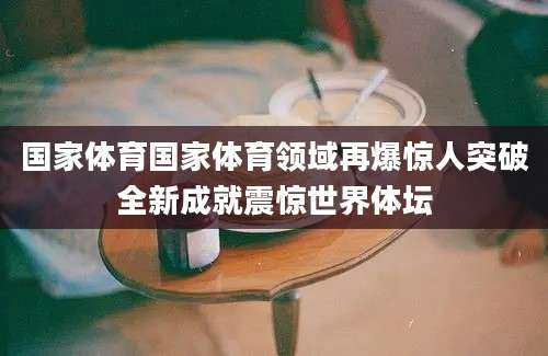 国家体育国家体育领域再爆惊人突破全新成就震惊世界体坛