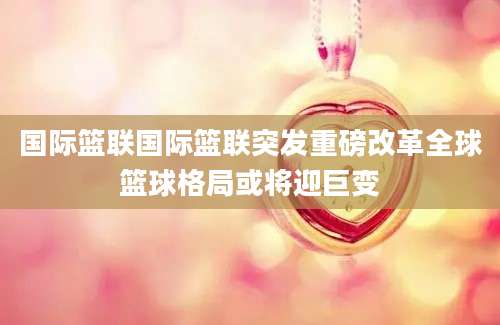 国际篮联国际篮联突发重磅改革全球篮球格局或将迎巨变