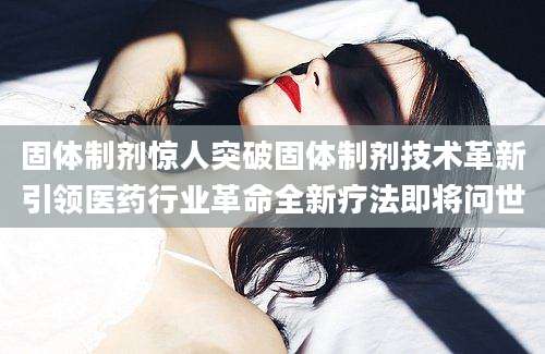 固体制剂惊人突破固体制剂技术革新引领医药行业革命全新疗法即将问世