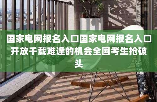 国家电网报名入口国家电网报名入口开放千载难逢的机会全国考生抢破头