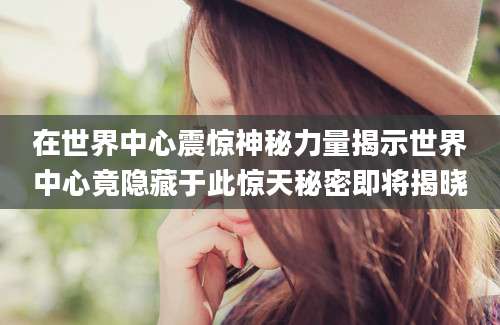 在世界中心震惊神秘力量揭示世界中心竟隐藏于此惊天秘密即将揭晓