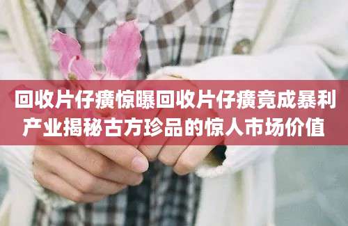 回收片仔癀惊曝回收片仔癀竟成暴利产业揭秘古方珍品的惊人市场价值