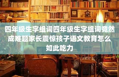 四年级生字组词四年级生字组词竟然成难题家长震惊孩子语文教育怎么如此吃力