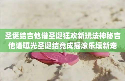圣诞结吉他谱圣诞狂欢新玩法神秘吉他谱曝光圣诞结竟成摇滚乐坛新宠