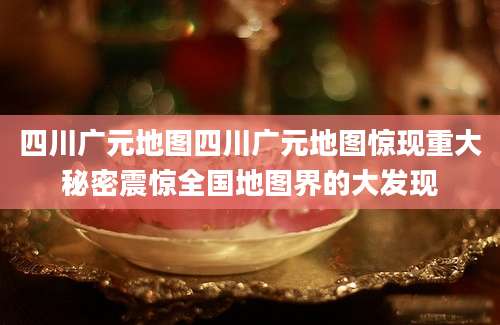四川广元地图四川广元地图惊现重大秘密震惊全国地图界的大发现