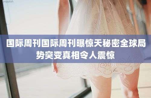 国际周刊国际周刊曝惊天秘密全球局势突变真相令人震惊