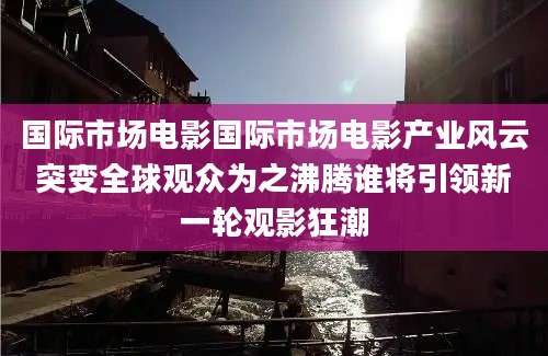 国际市场电影国际市场电影产业风云突变全球观众为之沸腾谁将引领新一轮观影狂潮
