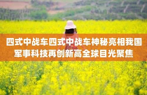 四式中战车四式中战车神秘亮相我国军事科技再创新高全球目光聚焦