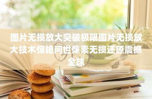 图片无损放大突破极限图片无损放大技术惊艳问世像素无损还原震撼全球