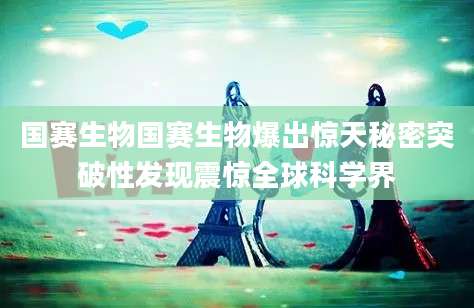 国赛生物国赛生物爆出惊天秘密突破性发现震惊全球科学界