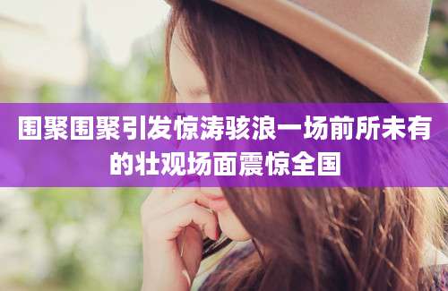 围聚围聚引发惊涛骇浪一场前所未有的壮观场面震惊全国