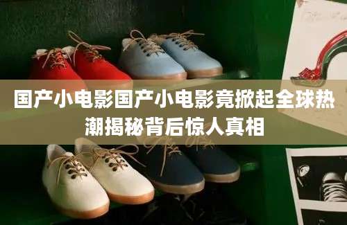 国产小电影国产小电影竟掀起全球热潮揭秘背后惊人真相