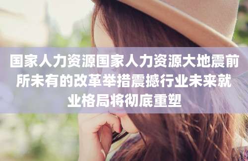 国家人力资源国家人力资源大地震前所未有的改革举措震撼行业未来就业格局将彻底重塑