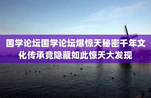 国学论坛国学论坛爆惊天秘密千年文化传承竟隐藏如此惊天大发现