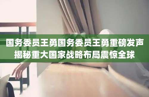 国务委员王勇国务委员王勇重磅发声揭秘重大国家战略布局震惊全球