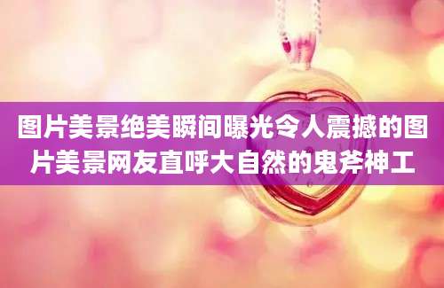 图片美景绝美瞬间曝光令人震撼的图片美景网友直呼大自然的鬼斧神工