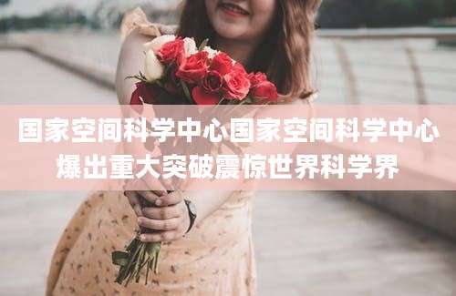 国家空间科学中心国家空间科学中心爆出重大突破震惊世界科学界