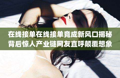 在线接单在线接单竟成新风口揭秘背后惊人产业链网友直呼颠覆想象
