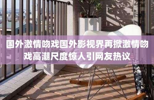国外激情吻戏国外影视界再掀激情吻戏高潮尺度惊人引网友热议