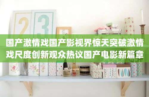 国产激情戏国产影视界惊天突破激情戏尺度创新观众热议国产电影新篇章