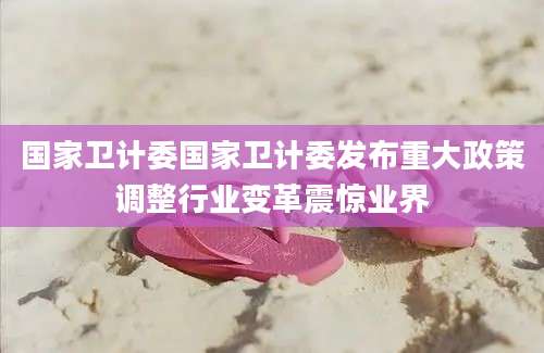 国家卫计委国家卫计委发布重大政策调整行业变革震惊业界