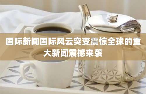国际新闻国际风云突变震惊全球的重大新闻震撼来袭