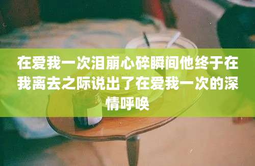 在爱我一次泪崩心碎瞬间他终于在我离去之际说出了在爱我一次的深情呼唤