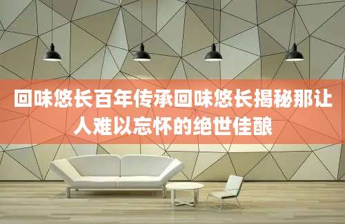 回味悠长百年传承回味悠长揭秘那让人难以忘怀的绝世佳酿