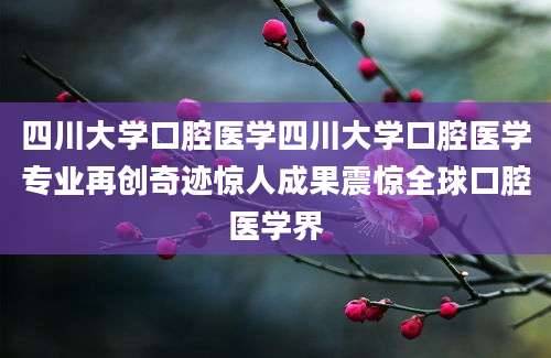 四川大学口腔医学四川大学口腔医学专业再创奇迹惊人成果震惊全球口腔医学界