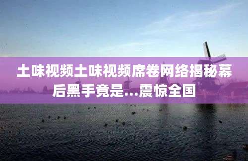 土味视频土味视频席卷网络揭秘幕后黑手竟是...震惊全国
