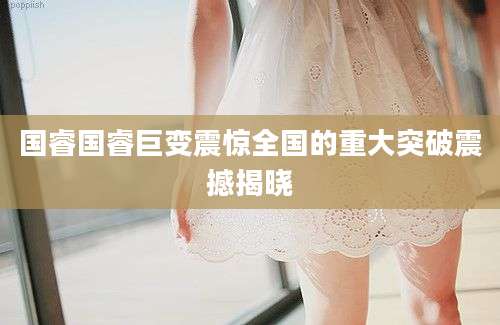 国睿国睿巨变震惊全国的重大突破震撼揭晓