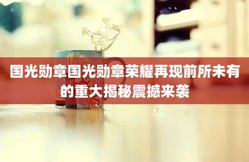 国光勋章国光勋章荣耀再现前所未有的重大揭秘震撼来袭