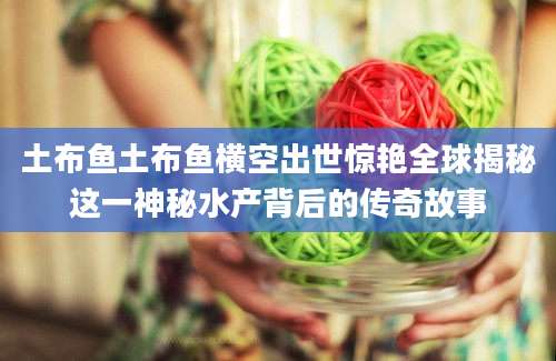 土布鱼土布鱼横空出世惊艳全球揭秘这一神秘水产背后的传奇故事