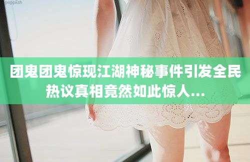 团鬼团鬼惊现江湖神秘事件引发全民热议真相竟然如此惊人...