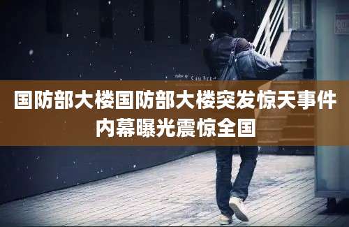 国防部大楼国防部大楼突发惊天事件内幕曝光震惊全国
