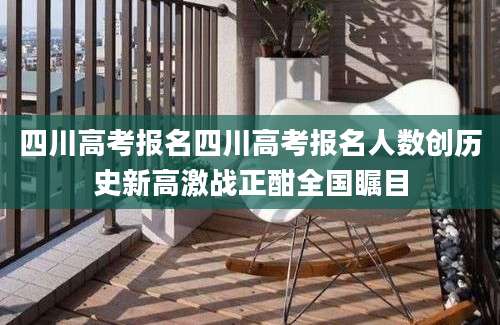 四川高考报名四川高考报名人数创历史新高激战正酣全国瞩目