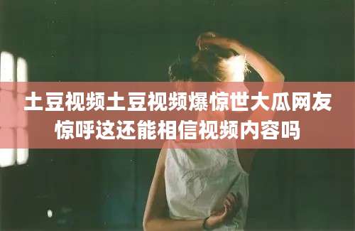 土豆视频土豆视频爆惊世大瓜网友惊呼这还能相信视频内容吗