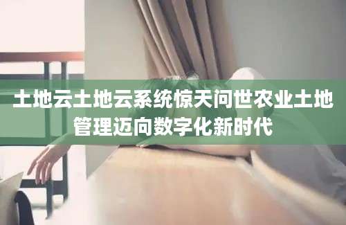 土地云土地云系统惊天问世农业土地管理迈向数字化新时代