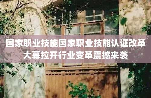 国家职业技能国家职业技能认证改革大幕拉开行业变革震撼来袭