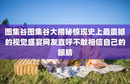 图集谷图集谷大揭秘惊现史上最震撼的视觉盛宴网友直呼不敢相信自己的眼睛