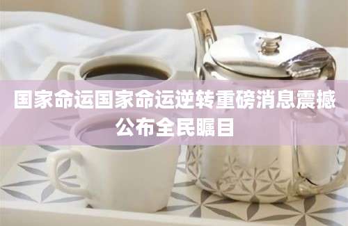国家命运国家命运逆转重磅消息震撼公布全民瞩目
