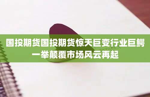 国投期货国投期货惊天巨变行业巨鳄一举颠覆市场风云再起