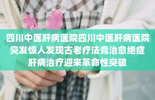 四川中医肝病医院四川中医肝病医院突发惊人发现古老疗法竟治愈绝症肝病治疗迎来革命性突破