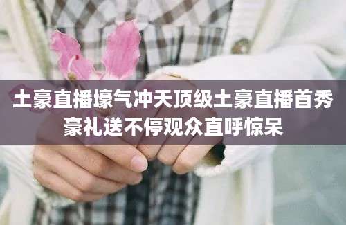 土豪直播壕气冲天顶级土豪直播首秀豪礼送不停观众直呼惊呆